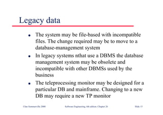 ©Ian Sommerville 2000 Software Engineering, 6th edition. Chapter 26 Slide 15
Legacy data
● The system may be file-based with incompatible
files. The change required may be to move to a
database-management system
● In legacy systems nthat use a DBMS the database
management system may be obsolete and
incompatible with other DBMSs used by the
business
● The teleprocessing monitor may be designed for a
particular DB and mainframe. Changing to a new
DB may require a new TP monitor
 