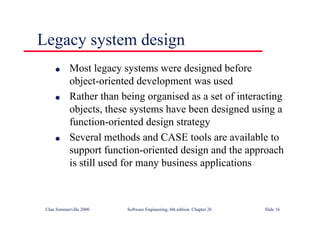 ©Ian Sommerville 2000 Software Engineering, 6th edition. Chapter 26 Slide 16
Legacy system design
● Most legacy systems were designed before
object-oriented development was used
● Rather than being organised as a set of interacting
objects, these systems have been designed using a
function-oriented design strategy
● Several methods and CASE tools are available to
support function-oriented design and the approach
is still used for many business applications
 