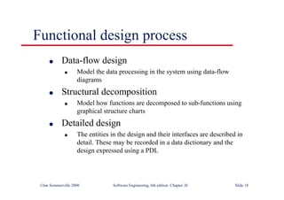 ©Ian Sommerville 2000 Software Engineering, 6th edition. Chapter 26 Slide 18
Functional design process
● Data-flow design
● Model the data processing in the system using data-flow
diagrams
● Structural decomposition
● Model how functions are decomposed to sub-functions using
graphical structure charts
● Detailed design
● The entities in the design and their interfaces are described in
detail. These may be recorded in a data dictionary and the
design expressed using a PDL
 