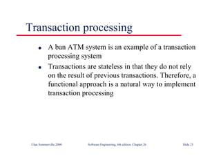 ©Ian Sommerville 2000 Software Engineering, 6th edition. Chapter 26 Slide 25
Transaction processing
● A ban ATM system is an example of a transaction
processing system
● Transactions are stateless in that they do not rely
on the result of previous transactions. Therefore, a
functional approach is a natural way to implement
transaction processing
 