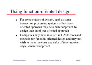 ©Ian Sommerville 2000 Software Engineering, 6th edition. Chapter 26 Slide 27
Using function-oriented design
● For some classes of system, such as some
transaction processing systems, a function-
oriented approach may be a better approach to
design than an object-oriented approach
● Companies may have invested in CASE tools and
methods for function-oriented design and may not
wish to incur the costs and risks of moving to an
object-oriented approach
 