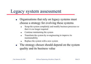 ©Ian Sommerville 2000 Software Engineering, 6th edition. Chapter 26 Slide 28
Legacy system assessment
● Organisations that rely on legacy systems must
choose a strategy for evolving these systems
● Scrap the system completely and modify business processes so
that it is no longer required
● Continue maintaining the system
● Transform the system by re-engineering to improve its
maintainability
● Replace the system with a new system
● The strategy chosen should depend on the system
quality and its business value
 