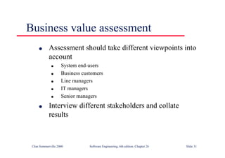 ©Ian Sommerville 2000 Software Engineering, 6th edition. Chapter 26 Slide 31
Business value assessment
● Assessment should take different viewpoints into
account
● System end-users
● Business customers
● Line managers
● IT managers
● Senior managers
● Interview different stakeholders and collate
results
 