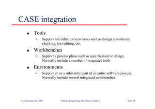 ©Ian Sommerville 2000 Software Engineering, 6th edition. Chapter 1 Slide 48
CASE integration
l Tools
• Support individual process tasks such as design consistency
checking, text editing, etc.
l Workbenches
• Support a process phase such as specification or design,
Normally include a number of integrated tools
l Environments
• Support all or a substantial part of an entire software process.
Normally include several integrated workbenches
 
