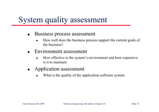©Ian Sommerville 2000 Software Engineering, 6th edition. Chapter 26 Slide 32
System quality assessment
● Business process assessment
● How well does the business process support the current goals of
the business?
● Environment assessment
● How effective is the system’s environment and how expensive
is it to maintain
● Application assessment
● What is the quality of the application software system
 