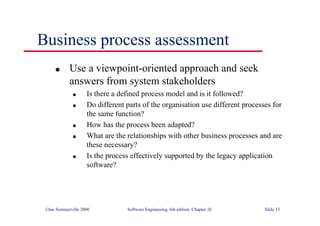 ©Ian Sommerville 2000 Software Engineering, 6th edition. Chapter 26 Slide 33
Business process assessment
● Use a viewpoint-oriented approach and seek
answers from system stakeholders
● Is there a defined process model and is it followed?
● Do different parts of the organisation use different processes for
the same function?
● How has the process been adapted?
● What are the relationships with other business processes and are
these necessary?
● Is the process effectively supported by the legacy application
software?
 