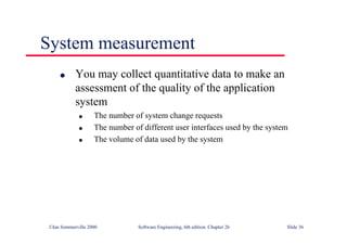©Ian Sommerville 2000 Software Engineering, 6th edition. Chapter 26 Slide 36
System measurement
● You may collect quantitative data to make an
assessment of the quality of the application
system
● The number of system change requests
● The number of different user interfaces used by the system
● The volume of data used by the system
 