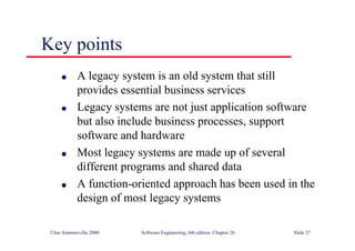 ©Ian Sommerville 2000 Software Engineering, 6th edition. Chapter 26 Slide 37
Key points
● A legacy system is an old system that still
provides essential business services
● Legacy systems are not just application software
but also include business processes, support
software and hardware
● Most legacy systems are made up of several
different programs and shared data
● A function-oriented approach has been used in the
design of most legacy systems
 