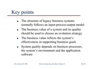 ©Ian Sommerville 2000 Software Engineering, 6th edition. Chapter 26 Slide 38
Key points
● The structure of legacy business systems
normally follows an input-process-output model
● The business value of a system and its quality
should be used to choose an evolution strategy
● The business value reflects the system’s
effectiveness in supporting business goals
● System quality depends on business processes,
the system’s environment and the application
software
 