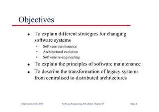 ©Ian Sommerville 2000 Software Engineering, 6th edition. Chapter 27 Slide 2
Objectives
l To explain different strategies for changing
software systems
• Software maintenance
• Architectural evolution
• Software re-engineering
l To explain the principles of software maintenance
l To describe the transformation of legacy systems
from centralised to distributed architectures
 