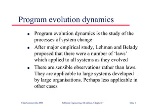 ©Ian Sommerville 2000 Software Engineering, 6th edition. Chapter 27 Slide 6
l Program evolution dynamics is the study of the
processes of system change
l After major empirical study, Lehman and Belady
proposed that there were a number of ‘laws’
which applied to all systems as they evolved
l There are sensible observations rather than laws.
They are applicable to large systems developed
by large organisations. Perhaps less applicable in
other cases
Program evolution dynamics
 