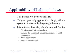 ©Ian Sommerville 2000 Software Engineering, 6th edition. Chapter 27 Slide 8
Applicability of Lehman’s laws
l This has not yet been established
l They are generally applicable to large, tailored
systems developed by large organisations
l It is not clear how they should be modified for
• Shrink-wrapped software products
• Systems that incorporate a significant number of COTS
components
• Small organisations
• Medium sized systems
 
