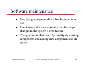 ©Ian Sommerville 2000 Software Engineering, 6th edition. Chapter 27 Slide 9
l Modifying a program after it has been put into
use
l Maintenance does not normally involve major
changes to the system’s architecture
l Changes are implemented by modifying existing
components and adding new components to the
system
Software maintenance
 