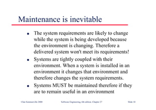 ©Ian Sommerville 2000 Software Engineering, 6th edition. Chapter 27 Slide 10
l The system requirements are likely to change
while the system is being developed because
the environment is changing. Therefore a
delivered system won't meet its requirements!
l Systems are tightly coupled with their
environment. When a system is installed in an
environment it changes that environment and
therefore changes the system requirements.
l Systems MUST be maintained therefore if they
are to remain useful in an environment
Maintenance is inevitable
 