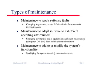 ©Ian Sommerville 2000 Software Engineering, 6th edition. Chapter 27 Slide 11
l Maintenance to repair software faults
• Changing a system to correct deficiencies in the way meets
its requirements
l Maintenance to adapt software to a different
operating environment
• Changing a system so that it operates in a different environment
(computer, OS, etc.) from its initial implementation
l Maintenance to add to or modify the system’s
functionality
• Modifying the system to satisfy new requirements
Types of maintenance
 