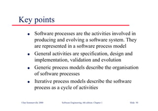 ©Ian Sommerville 2000 Software Engineering, 6th edition. Chapter 1 Slide 50
Key points
l Software processes are the activities involved in
producing and evolving a software system. They
are represented in a software process model
l General activities are specification, design and
implementation, validation and evolution
l Generic process models describe the organisation
of software processes
l Iterative process models describe the software
process as a cycle of activities
 