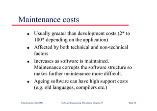 ©Ian Sommerville 2000 Software Engineering, 6th edition. Chapter 27 Slide 14
l Usually greater than development costs (2* to
100* depending on the application)
l Affected by both technical and non-technical
factors
l Increases as software is maintained.
Maintenance corrupts the software structure so
makes further maintenance more difficult.
l Ageing software can have high support costs
(e.g. old languages, compilers etc.)
Maintenance costs
 