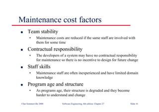 ©Ian Sommerville 2000 Software Engineering, 6th edition. Chapter 27 Slide 16
l Team stability
• Maintenance costs are reduced if the same staff are involved with
them for some time
l Contractual responsibility
• The developers of a system may have no contractual responsibility
for maintenance so there is no incentive to design for future change
l Staff skills
• Maintenance staff are often inexperienced and have limited domain
knowledge
l Program age and structure
• As programs age, their structure is degraded and they become
harder to understand and change
Maintenance cost factors
 
