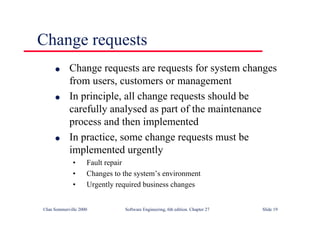 ©Ian Sommerville 2000 Software Engineering, 6th edition. Chapter 27 Slide 19
Change requests
l Change requests are requests for system changes
from users, customers or management
l In principle, all change requests should be
carefully analysed as part of the maintenance
process and then implemented
l In practice, some change requests must be
implemented urgently
• Fault repair
• Changes to the system’s environment
• Urgently required business changes
 