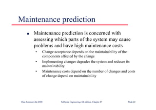 ©Ian Sommerville 2000 Software Engineering, 6th edition. Chapter 27 Slide 22
Maintenance prediction
l Maintenance prediction is concerned with
assessing which parts of the system may cause
problems and have high maintenance costs
• Change acceptance depends on the maintainability of the
components affected by the change
• Implementing changes degrades the system and reduces its
maintainability
• Maintenance costs depend on the number of changes and costs
of change depend on maintainability
 