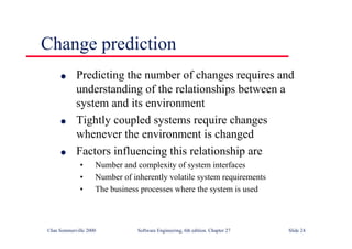 ©Ian Sommerville 2000 Software Engineering, 6th edition. Chapter 27 Slide 24
Change prediction
l Predicting the number of changes requires and
understanding of the relationships between a
system and its environment
l Tightly coupled systems require changes
whenever the environment is changed
l Factors influencing this relationship are
• Number and complexity of system interfaces
• Number of inherently volatile system requirements
• The business processes where the system is used
 