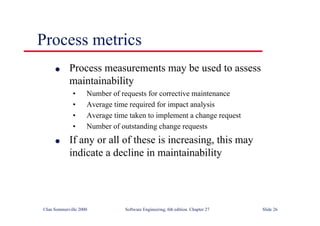 ©Ian Sommerville 2000 Software Engineering, 6th edition. Chapter 27 Slide 26
Process metrics
l Process measurements may be used to assess
maintainability
• Number of requests for corrective maintenance
• Average time required for impact analysis
• Average time taken to implement a change request
• Number of outstanding change requests
l If any or all of these is increasing, this may
indicate a decline in maintainability
 