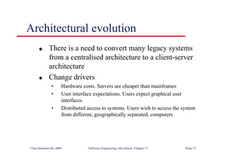 ©Ian Sommerville 2000 Software Engineering, 6th edition. Chapter 27 Slide 27
Architectural evolution
l There is a need to convert many legacy systems
from a centralised architecture to a client-server
architecture
l Change drivers
• Hardware costs. Servers are cheaper than mainframes
• User interface expectations. Users expect graphical user
interfaces
• Distributed access to systems. Users wish to access the system
from different, geographically separated, computers
 
