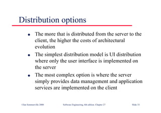 ©Ian Sommerville 2000 Software Engineering, 6th edition. Chapter 27 Slide 33
Distribution options
l The more that is distributed from the server to the
client, the higher the costs of architectural
evolution
l The simplest distribution model is UI distribution
where only the user interface is implemented on
the server
l The most complex option is where the server
simply provides data management and application
services are implemented on the client
 