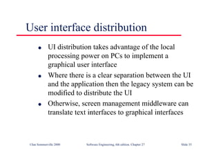 ©Ian Sommerville 2000 Software Engineering, 6th edition. Chapter 27 Slide 35
User interface distribution
l UI distribution takes advantage of the local
processing power on PCs to implement a
graphical user interface
l Where there is a clear separation between the UI
and the application then the legacy system can be
modified to distribute the UI
l Otherwise, screen management middleware can
translate text interfaces to graphical interfaces
 