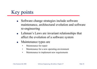 ©Ian Sommerville 2000 Software Engineering, 6th edition. Chapter 27 Slide 38
Key points
l Software change strategies include software
maintenance, architectural evolution and software
re-engineering
l Lehman’s Laws are invariant relationships that
affect the evolution of a software system
l Maintenance types are
• Maintenance for repair
• Maintenance for a new operating environment
• Maintenance to implement new requirements
 