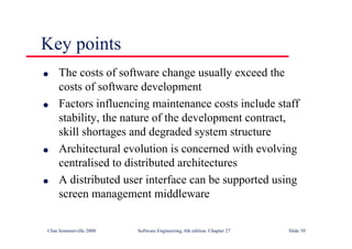 ©Ian Sommerville 2000 Software Engineering, 6th edition. Chapter 27 Slide 39
Key points
l The costs of software change usually exceed the
costs of software development
l Factors influencing maintenance costs include staff
stability, the nature of the development contract,
skill shortages and degraded system structure
l Architectural evolution is concerned with evolving
centralised to distributed architectures
l A distributed user interface can be supported using
screen management middleware
 