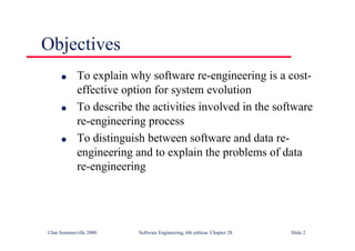 ©Ian Sommerville 2000 Software Engineering, 6th edition. Chapter 28 Slide 2
Objectives
● To explain why software re-engineering is a cost-
effective option for system evolution
● To describe the activities involved in the software
re-engineering process
● To distinguish between software and data re-
engineering and to explain the problems of data
re-engineering
 