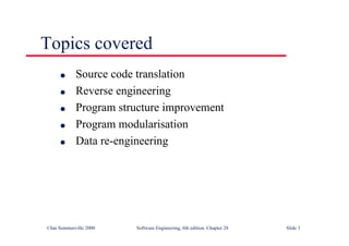 ©Ian Sommerville 2000 Software Engineering, 6th edition. Chapter 28 Slide 3
Topics covered
● Source code translation
● Reverse engineering
● Program structure improvement
● Program modularisation
● Data re-engineering
 