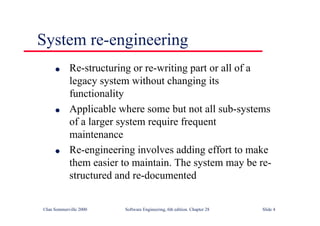 ©Ian Sommerville 2000 Software Engineering, 6th edition. Chapter 28 Slide 4
● Re-structuring or re-writing part or all of a
legacy system without changing its
functionality
● Applicable where some but not all sub-systems
of a larger system require frequent
maintenance
● Re-engineering involves adding effort to make
them easier to maintain. The system may be re-
structured and re-documented
System re-engineering
 
