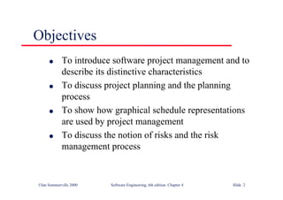 ©Ian Sommerville 2000 Software Engineering, 6th edition. Chapter 4 Slide 2
Objectives
l To introduce software project management and to
describe its distinctive characteristics
l To discuss project planning and the planning
process
l To show how graphical schedule representations
are used by project management
l To discuss the notion of risks and the risk
management process
 