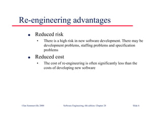 ©Ian Sommerville 2000 Software Engineering, 6th edition. Chapter 28 Slide 6
Re-engineering advantages
● Reduced risk
• There is a high risk in new software development. There may be
development problems, staffing problems and specification
problems
● Reduced cost
• The cost of re-engineering is often significantly less than the
costs of developing new software
 