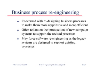 ©Ian Sommerville 2000 Software Engineering, 6th edition. Chapter 28 Slide 7
Business process re-engineering
● Concerned with re-designing business processes
to make them more responsive and more efficient
● Often reliant on the introduction of new computer
systems to support the revised processes
● May force software re-engineering as the legacy
systems are designed to support existing
processes
 