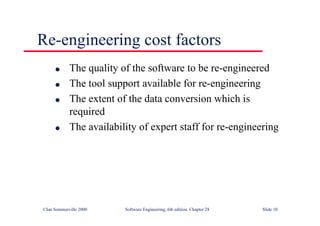 ©Ian Sommerville 2000 Software Engineering, 6th edition. Chapter 28 Slide 10
Re-engineering cost factors
● The quality of the software to be re-engineered
● The tool support available for re-engineering
● The extent of the data conversion which is
required
● The availability of expert staff for re-engineering
 