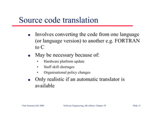 ©Ian Sommerville 2000 Software Engineering, 6th edition. Chapter 28 Slide 12
Source code translation
● Involves converting the code from one language
(or language version) to another e.g. FORTRAN
to C
● May be necessary because of:
• Hardware platform update
• Staff skill shortages
• Organisational policy changes
● Only realistic if an automatic translator is
available
 