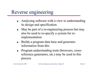 ©Ian Sommerville 2000 Software Engineering, 6th edition. Chapter 28 Slide 14
Reverse engineering
● Analysing software with a view to understanding
its design and specification
● May be part of a re-engineering process but may
also be used to re-specify a system for re-
implementation
● Builds a program data base and generates
information from this
● Program understanding tools (browsers, cross-
reference generators, etc.) may be used in this
process
 