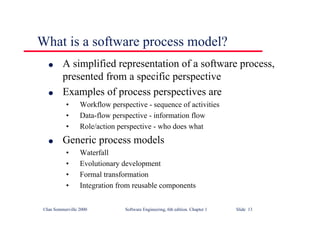 ©Ian Sommerville 2000 Software Engineering, 6th edition. Chapter 1 Slide 13
What is a software process model?
l A simplified representation of a software process,
presented from a specific perspective
l Examples of process perspectives are
• Workflow perspective - sequence of activities
• Data-flow perspective - information flow
• Role/action perspective - who does what
l Generic process models
• Waterfall
• Evolutionary development
• Formal transformation
• Integration from reusable components
 