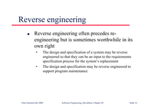 ©Ian Sommerville 2000 Software Engineering, 6th edition. Chapter 28 Slide 16
Reverse engineering
● Reverse engineering often precedes re-
engineering but is sometimes worthwhile in its
own right
• The design and specification of a system may be reverse
engineered so that they can be an input to the requirements
specification process for the system’s replacement
• The design and specification may be reverse engineered to
support program maintenance
 