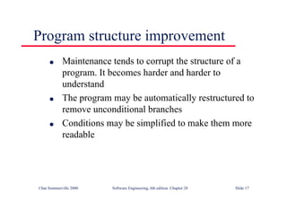 ©Ian Sommerville 2000 Software Engineering, 6th edition. Chapter 28 Slide 17
Program structure improvement
● Maintenance tends to corrupt the structure of a
program. It becomes harder and harder to
understand
● The program may be automatically restructured to
remove unconditional branches
● Conditions may be simplified to make them more
readable
 