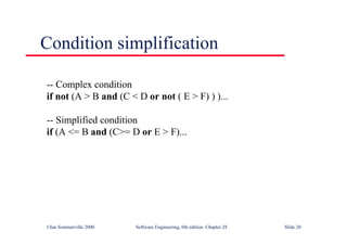 ©Ian Sommerville 2000 Software Engineering, 6th edition. Chapter 28 Slide 20
Condition simplification
-- Complex condition
if not (A > B and (C < D or not ( E > F) ) )...
-- Simplified condition
if (A <= B and (C>= D or E > F)...
 