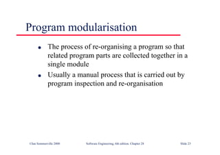 ©Ian Sommerville 2000 Software Engineering, 6th edition. Chapter 28 Slide 23
Program modularisation
● The process of re-organising a program so that
related program parts are collected together in a
single module
● Usually a manual process that is carried out by
program inspection and re-organisation
 