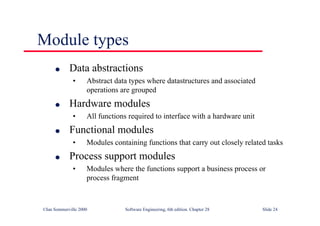 ©Ian Sommerville 2000 Software Engineering, 6th edition. Chapter 28 Slide 24
Module types
● Data abstractions
• Abstract data types where datastructures and associated
operations are grouped
● Hardware modules
• All functions required to interface with a hardware unit
● Functional modules
• Modules containing functions that carry out closely related tasks
● Process support modules
• Modules where the functions support a business process or
process fragment
 
