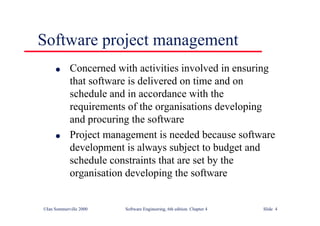 ©Ian Sommerville 2000 Software Engineering, 6th edition. Chapter 4 Slide 4
l Concerned with activities involved in ensuring
that software is delivered on time and on
schedule and in accordance with the
requirements of the organisations developing
and procuring the software
l Project management is needed because software
development is always subject to budget and
schedule constraints that are set by the
organisation developing the software
Software project management
 