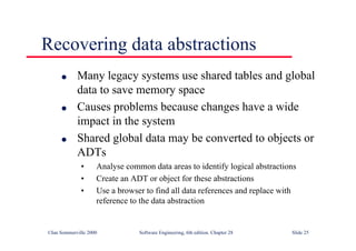 ©Ian Sommerville 2000 Software Engineering, 6th edition. Chapter 28 Slide 25
Recovering data abstractions
● Many legacy systems use shared tables and global
data to save memory space
● Causes problems because changes have a wide
impact in the system
● Shared global data may be converted to objects or
ADTs
• Analyse common data areas to identify logical abstractions
• Create an ADT or object for these abstractions
• Use a browser to find all data references and replace with
reference to the data abstraction
 