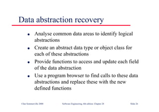 ©Ian Sommerville 2000 Software Engineering, 6th edition. Chapter 28 Slide 26
Data abstraction recovery
● Analyse common data areas to identify logical
abstractions
● Create an abstract data type or object class for
each of these abstractions
● Provide functions to access and update each field
of the data abstraction
● Use a program browser to find calls to these data
abstractions and replace these with the new
defined functions
 
