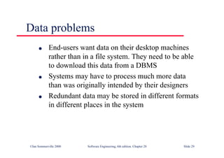 ©Ian Sommerville 2000 Software Engineering, 6th edition. Chapter 28 Slide 29
Data problems
● End-users want data on their desktop machines
rather than in a file system. They need to be able
to download this data from a DBMS
● Systems may have to process much more data
than was originally intended by their designers
● Redundant data may be stored in different formats
in different places in the system
 